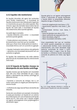 1.5.2 Liquidos não newtonianos 
Os líquidos discutidos até agora são conhecidos 
como fluidos newtonianos. A viscosidade de 
líquidos newtonianos não é afetada pela magnitude 
e a movimento aos quais eles estão expostos. Óleo 
mineral e água são exemplos típicos deste tipo de 
líquido. Por outro lado, a viscosidade de líquidos 
não newtonianos altera quando agitados. 
Isso pede alguns exemplos: 
• Líquidos dilatantes como creme – a viscosidade 
aumenta quando agitado 
• Fluidos plásticos como ketchup – tem um limite 
de escoamento, o qual tem que ser excedido 
antes que o fluxo inicie. Deste ponto em diante a 
viscosidade diminui com um aumento na agitação 
• Líquidos tixotropico como pintura não gotejante 
– apresenta uma viscosidade decrescente com um 
aumento na agitação 
Os líquidos não newtonianos não estão cobertos 
pela fórmula de viscosidade descrita anteriormente 
nesta seção. 
1.5.3 O impacto de líquidos viscosos no 
desempenho de uma bomba centrifuga 
Líquidos viscosos, que são líquidos com viscosidade 
mais alta e/ou maior densidade do que a água, 
afetam o desempenho das bombas centrifugas de 
diferentes formas: 
• Aumenta o consumo de energia, isto é, um 
motor maior pode ser exigido para desempenhar a 
mesma função 
• A eficiência da carga, taxa de fluxo e da bomba são 
reduzidas 
Vamos dar uma olhada num exemplo. Uma bomba 
é usada para bombear um líquido em um sistema 
de arrefecimento com uma temperatura de liquido 
abaixo de 0°C. Para evitar que o líquido congele 
um agente anticongelante como propilenoglicol é 
adicionado à água. 
Quando glicol ou um agente anticongelante 
similar é adicionado ao liquido bombeado, 
o liquido obtém as propriedades diferentes 
daquelas da água. O liquido terá: 
• Ponto de congelamento mais baixo, tf [°C] 
• Aquecimento especifico mais baixo, cp [kJ/ 
kg.K] 
• Condutividade térmica mais baixa, λ 
[W/m.K] 
• Ponto de ebulição mais alto, tb [°C] 
• Maior coeficiente de expansão, β [m/°C] 
• Maior densidade, ρ [kg/m3] 
• Maior viscosidade cinemática, ν [cSt] 
Essas propriedades tem que ser mantidas 
em mente quando projetando um sistema 
e selecionando bombas. Como mencionado 
anteriormente, uma maior densidade exige 
potencia aumentada do motor e maior 
viscosidade reduz a carga e taxa de fluxo 
da bomba e a eficiência resulta necessidade 
acrescida da potencia do motor, veja figura 
1.5.2. 
Fig. 1.5.2: Carga alterada, eficiência e entrada de 
potencia para o liquido com mais alta viscosidade 
55 
 
