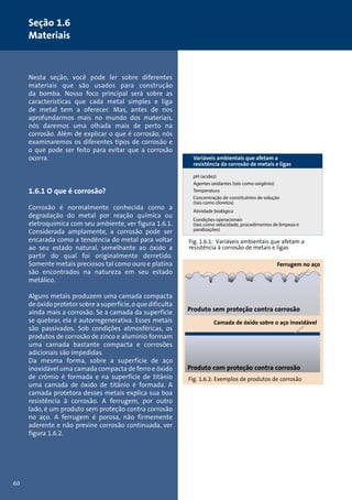 60 
Seção 1.6 
Materiais 
Nesta seção, você pode ler sobre diferentes 
materiais que são usados para construção 
da bomba. Nosso foco principal será sobre as 
características que cada metal simples e liga 
de metal tem a oferecer. Mas, antes de nos 
aprofundarmos mais no mundo dos materiais, 
nós daremos uma olhada mais de perto na 
corrosão. Além de explicar o que é corrosão, nós 
examinaremos os diferentes tipos de corrosão e 
o que pode ser feito para evitar que a corrosão 
ocorra. 
1.6.1 O que é corrosão? 
Corrosão é normalmente conhecida como a 
degradação do metal por reação química ou 
eletroquímica com seu ambiente, ver figura 1.6.1. 
Considerada amplamente, a corrosão pode ser 
encarada como a tendência do metal para voltar 
ao seu estado natural, semelhante ao óxido a 
partir do qual foi originalmente derretido. 
Somente metais preciosos tal como ouro e platina 
são encontrados na natureza em seu estado 
metálico. 
Alguns metais produzem uma camada compacta 
de óxido protetor sobre a superfície, o que dificulta 
ainda mais a corrosão. Se a camada da superfície 
se quebrar, ela é autorregenerativa. Esses metais 
são passivados. Sob condições atmosféricas, os 
produtos de corrosão de zinco e alumínio formam 
uma camada bastante compacta e corrosões 
adicionais são impedidas. 
Da mesma forma, sobre a superfície de aço 
inoxidável uma camada compacta de ferro e óxido 
de crômio é formada e na superfície de titânio 
uma camada de óxido de titânio é formada. A 
camada protetora desses metais explica sua boa 
resistência à corrosão. A ferrugem, por outro 
lado, é um produto sem proteção contra corrosão 
no aço. A ferrugem é porosa, não firmemente 
aderente e não previne corrosão continuada, ver 
figura 1.6.2. 
Variáveis ambientais que afetam a 
resistência da corrosão de metais e ligas 
pH (acidez) 
Agentes oxidantes (tais como oxigênio) 
Temperatura 
Concentração de constituintes de solução 
(tais como cloretos) 
Atividade biológica 
Condições operacionais 
(tais como velocidade, procedimentos de limpeza e 
paralizações) 
Fig. 1.6.1: Variáveis ambientais que afetam a 
resistência à corrosão de metais e ligas 
Ferrugem no aço 
Produto sem proteção contra corrosão 
Camada de óxido sobre o aço inoxidável 
Produto com proteção contra corrosão 
Fig. 1.6.2: Exemplos de produtos de corrosão 
 