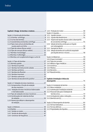 Capítulo 1 Design de bombas e motores.................................7 
Seção 1.1 Construção de bombas................................................8 
1.1.1 A bomba centrífuga...............................................................8 
1.1.2 Curvas das bombas................................................................ 9 
1.1.3 Características da bomba centrífuga...........................11 
1.1.4 Tipos mais comuns de bombas de 
sucção axial e em linha ................................................... 12 
1.1.5 Tipos de rotores (forças axiais) ....................................... 14 
1.1.6 Tipos de carcaças (forças radiais)................................... 15 
1.1.7 Bombas monoestágio....................................................... 15 
1.1.8 Bombas multiestágio..........................................................16 
1.1.9 Bombas com acoplamento longo e curto 16 
Seção 1.2 Tipos de bombas..........................................................17 
1.2.1 Bombas padrão .................................................................... 17 
1.2.2 Bombas bi-partida............................................................. 17 
1.2.3 Bombas hermeticamente seladas ............................. 18 
1.2.4 Bombas sanitárias ..............................................................20 
1.2.5 Bombas de efluentes ....................................................... 21 
1.2.6 Bombas imersíveis ............................................................ 22 
1.2.7 Bombas submersas .......................................................... 23 
1.2.8 Bombas de descolamento positivo .............................24 
Seção 1.3 Vedações de eixos mecânicos...............................27 
1.3.1 Componentes e função da vedação 
de eixo mecânico.................................................................29 
1.3.2 Vedações de eixos mecânicos balanceados 
e não balanceados .............................................................30 
1.3.3 Tipos de vedações de eixos mecânicos....................... 31 
1.3.4 Combinações de materiais da face 
da vedação.............................................................................34 
1.3.5 Fatores que afetam o desempenho 
da vedação.............................................................................36 
Seção 1.4 Motores.......................................................................... 39 
1.4.1Padrões ..................................................................................... 40 
1.4.2 Partida no motor................................................................. 46 
1.4.3 Tensão de alimentação.................................................... 47 
1.4.4 Conversor de frequência................................................. 47 
1.4.5 Proteção do motor............................................................. 49 
Seção 1.5 Líquidos............................................................................53 
1.5.1 Líquidos viscosos............................................................................ 54 
1.5.2 Líquidos Não Newtonianos ...................................................... 55 
1.5.3 Impacto dos líquidos viscosos sobre o desempenho 
de uma bomba centrífuga......................................................... 55 
1.5.4 Seleção da bomba correta para um líquido 
com anticongelante ......................................................................56 
1.5.5 Exemplo de cálculo ....................................................................... 58 
1.5.6 Seleção da bomba com auxílio de computador 
para líquidos densos e viscosos................................................ 58 
Seção 1.6 Materiais........................................................................ 59 
1.6.1 O que é corrosão?..................................................................60 
1.6.2 Tipos de corrosão...................................................................61 
1.6.3 Metais e ligas metálicas.....................................................65 
1.6.4 Cerâmica...................................................................................71 
1.6.5 Plástico.......................................................................................71 
1.6.6 Borracha....................................................................................72 
1.6.7 Revestimentos........................................................................73 
Capítulo 2 Instalação e leitura do 
desempenho .....................................................................................75 
Seção 2.1 Instalação da bomba ................................................76 
2.1.1 Nova instalação.....................................................................76 
2.1.2 Substituição-instalação existente .................................76 
2.1.3 Fluxo do tubo para instalação de 
bomba única..........................................................................77 
2.1.4 Limitação de ruídos e vibrações......................................78 
2.1.5 Nível de som (L)......................................................................81 
Seção 2.2 Desempenho da bomba .........................................83 
2.2.1 Termos hidráulicos................................................................83 
2.2.2 Termos elétricos.....................................................................90 
2.2.3 Propriedades dos líquidos.................................................93 
Índice 
 