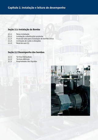 Capitulo 2. Instalação e leitura de desempenho 
Seção 2.1: Instalação da Bomba 
2.1.1 Nova instalação 
2.1.2 Instalação-substituição existente 
2.1.3 Fluxo de tubo para instalação de bomba única 
2.1.4 Limitação de ruído e vibrações 
2.1.5 Nível de som (L) 
Seção 2.2 Desempenho das bombas 
2.2.1 Termos hidráulicos 
2.2.2 Termos elétricos 
2.2.3 Propriedades dos líquidos 
 