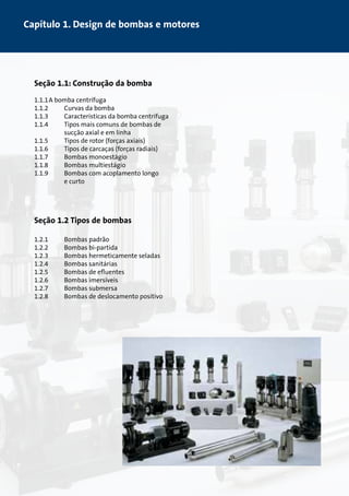 Capítulo 1. Design de bombas e motores 
Seção 1.1: Construção da bomba 
1.1.1 A bomba centrífuga 
1.1.2 Curvas da bomba 
1.1.3 Características da bomba centrífuga 
1.1.4 Tipos mais comuns de bombas de 
sucção axial e em linha 
1.1.5 Tipos de rotor (forças axiais) 
1.1.6 Tipos de carcaças (forças radiais) 
1.1.7 Bombas monoestágio 
1.1.8 Bombas multiestágio 
1.1.9 Bombas com acoplamento longo 
e curto 
Seção 1.2 Tipos de bombas 
1.2.1 Bombas padrão 
1.2.2 Bombas bi-partida 
1.2.3 Bombas hermeticamente seladas 
1.2.4 Bombas sanitárias 
1.2.5 Bombas de efluentes 
1.2.6 Bombas imersíveis 
1.2.7 Bombas submersa 
1.2.8 Bombas de deslocamento positivo 
 