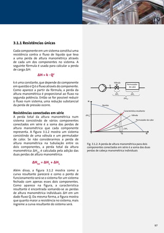 3.1.1 Resistências únicas 
Cada componente em um sistema constitui uma 
resistência contra o fluxo de líquido que leva 
a uma perda de altura manométrica através 
de cada um dos componentes no sistema. A 
seguinte fórmula é usada para calcular a perda 
de carga ΔH: 
ΔH = k . Q2 
k é uma constante, que depende do componente 
em questão e Q é o fluxo através do componente. 
Como aparece a partir da fórmula, a perda da 
altura manométrica é proporcional ao fluxo na 
segunda potência. Então se for possível reduzir 
o fluxo num sistema, uma redução substancial 
da perda de pressão ocorre. 
Resistências conectadas em série 
A perda total da altura manométrica num 
sistema consistindo de vários componentes 
conectados em série é a soma das perdas de 
altura manométrica que cada componente 
representa. A figura 3.1.2 mostra um sistema 
consistindo de uma válvula e um permutador 
de calor. Se não considerarmos a perda de 
altura manométrica na tubulação entre os 
dois componentes, a perda total da altura 
manométrica ΔHtot é calculada pela adição das 
duas perdas de altura manométrica: 
ΔHtot = ΔH1 + ΔH2 
Além disso, a figura 3.1.2 mostra como a 
curva resultante parecerá e como o ponto de 
funcionamento será se o sistema for um sistema 
fechado com apenas esses dois componentes. 
Como aparece na figura, a característica 
resultante é encontrada somando-se as perdas 
de altura manométrica individuais ΔH em um 
dado fluxo Q. Da mesma forma, a figura mostra 
que quanto maior a resistência no sistema, mais 
íngreme a curva resultante do sistema será. 
Válvula 
Permutador 
de calor 
Bomba 
Característica resultante 
Válvula 
Permutador de calor 
Fig. 3.1.2: A perda de altura manométrica para dois 
componentes conectados em série é a soma das duas 
perdas de cabeça manométrica individuais 
97 
 