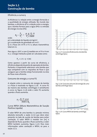 Eficiência, a curva η 
A eficiência é a relação entre a energia fornecida e 
a quantidade de energia utilizada. No mundo das 
bombas, a eficiência ηP é a relação entre a energia, 
que a bomba fornece para a água (PH) e a entrada 
de energia no eixo (P2): 
onde: 
ρ é a densidade do líquido em kg/m3, 
g é a aceleração da gravidade em m/s2, 
Q é o fluxo em m3/h e H é a altura manométrica 
total em m. 
Para água a 20oC e com Q medido em m3/h e H em 
m, a energia hidráulica pode ser calculada como: 
Como aparece a partir da curva de eficiência, a 
eficiência depende do ponto de operação da bomba. 
Portanto, é importante selecionar uma bomba que 
seja compatível com os requisitos de fluxo e que 
assegure que a bomba esteja funcionando na área 
de fluxo mais eficiente. 
Consumo de energia, a curva P2 
A relação entre o consumo de energia da bomba 
e o fluxo é mostrada na figura 1.1.8. A curva P2 
da maioria das bombas centrífugas é semelhante 
à curva na figura 1.1.8 onde o valor P2 aumenta 
quando o fluxo aumenta. 
Curva NPSH (Altura Manométrica de Sucção 
Positiva Líquida) 
O valor NPSH de uma bomba é a pressão mínima 
absoluta (consulte a seção 2.2.1) que deve estar 
presente no lado de sucção da bomba para evitar 
cavitação. O valor NPSH é medido em [m] e 
depende do fluxo; quando o fluxo aumenta, o valor 
NPSH também aumenta; figura 1.1.9. Para mais 
informações sobre cavitação e NPSH, vá para a 
seção 2.2.1. 
η 
[%] 
80 
70 
60 
50 
40 
30 
20 
10 
0 
0 10 20 30 40 50 60 70 Q [m 3/h] 
Fig. 1.1.7: Curva de eficiência de uma bomba 
centrífuga típica 
P2 
[kW] 
10 
8 
6 
4 
2 
0 
0 10 20 30 40 50 60 70 Q [m 3/h] 
Fig. 1.1.8: Curva de consumo de energia de uma 
bomba centrífuga típica 
NPSH 
[m] 
10 
8 
6 
4 
2 
0 
0 10 20 30 40 50 60 70 Q [m 3/h] 
ηp = 
PH 
P2 
= 
ρ . g . Q . H 
P2 x 3600 
Fig. 1.1.9: Curva NPSH de bomba centrífuga 
típica 
PH = 2.72 . Q . H [W] 
10 
Seção 1.1 
Construção da bomba 
= Q . H . g .ρ 
3600 x ηp 
P2 
 