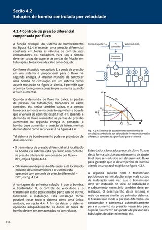 4.2.4 Controle de pressão diferencial 
compensada por fluxo 
A função principal do sistema de bombeamento 
na figura 4.2.4 é manter uma pressão diferencial 
constante em todas as válvulas de controle nos 
consumidores, ex.: radiadores. Para isso, a bomba 
deve ser capaz de superar as perdas de fricção em 
tubulações, trocadores de calor, conexões, etc. 
Conforme discutido no capítulo 3, a perda de pressão 
em um sistema é proporcional para o fluxo na 
segunda energia. A melhor maneira de controlar 
Ponto de ajuste Hset Valor real de H1 
uma bomba de circulação em um sistema como 
aquele mostrado na figura à direita, é permitir que 
a bomba forneça uma pressão que aumente quando 
o fluxo aumentar. 
Quando a demanda de fluxo for baixa, as perdas 
de pressão nas tubulações, trocadores de calor, 
conexões, etc. serão também baixas, e a bomba 
fornecerá somente uma pressão equivalente àquela 
que a válvula de controle exigir, Hset -Hf. Quando a 
demanda de fluxo aumentar, as perdas de pressão 
aumentam na segunda energia e, portanto, a 
bomba deve aumentar a pressão de fornecimento; 
demonstrado como a curva azul na figura 4.2.4. 
Tal sistema de bombeamento pode ser projetado de 
duas maneiras: 
• O transmissor de pressão diferencial está localizado 
na bomba e o sistema está operando com controle 
de pressão diferencial compensado por fluxo – 
DPT1, veja a figura 4.2.4 
• O transmissor de pressão diferencial está localizado 
próximo dos consumidores e o sistema está 
operando com controle de pressão diferencial – 
DPT2 na fig. 4.2.4 
A vantagem da primeira solução é que a bomba, 
o Controlador PI, o controle de velocidade e o 
transmissor estão posicionados perto um do outro, 
facilitando a instalação. Esta instalação torna 
possível tratar todo o sistema como uma única 
unidade, ver seção 4.4. A fim de deixar o sistema 
operando adequadamente, os dados de curva de 
bomba devem ser armazenados no controlador. 
Ponto de ajuste Hset Valor real de H1 
Estes dados são usados para calcular o fluxo e 
desta forma calcular quanto o ponto de ajuste 
Hset deve ser reduzido em determinado fluxo 
para garantir que o desempenho da bomba 
atenda a curva azul exigida na figura 4.2.4. 
A segunda solução com o transmissor 
posicionado na instalação exige mais custos 
de instalação uma vez que o transmissor 
deve ser instalado no local de instalação e 
o cabeamento necessário também deve ser 
realizado. O desempenho deste sistema é 
mais ou menos similar ao primeiro sistema. 
O transmissor mede a pressão diferencial no 
consumidor e compensa automaticamente 
para o aumento na pressão necessária para 
superar o aumento nas perdas de pressão nas 
tubulações de abastecimento, etc. 
Hf Q1 
PI-controller 
DPT1 
DPT2 
Controlador 
de velocidade 
Q1 Qmax 
Hset 
Hf H1 
nx 
nn 
Q 
H 
Q1 
PI-controller 
DPT1 
DPT2 
Controlador 
de velocidade 
Fig. 4.2.4: Sistema de aquecimento com bomba de 
circulação controlada por velocidade fornecendo pressão 
diferencial compensada por fluxo para o sistema 
116 
Seção 4.2 
Soluções de bomba controlada por velocidade 
 