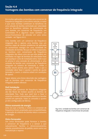 Seção 4.4 
Vantagens das bombas com conversor de frequência integrado 
Em muitas aplicações, as bombas com conversor de 
frequência integrado é uma ótima solução. A razão 
é que estas bombas combinam os benefícios de 
uma solução de bomba controlada por velocidade 
com os benefícios obtidos da combinação de 
uma bomba, um conversor de frequência, um 
Controlador PI e algumas vezes também um 
sensor/transmissor de pressão em uma única 
unidade - ver figura 4.4.1. 
Uma bomba com um conversor de frequência 
integrado não é apenas uma bomba, mas um 
sistema capaz de resolver problemas de aplicação 
ou economizar energia em uma variedade de 
instalações de bomba. No que se refere à reposição, 
as bombas com conversores de frequência 
integrados são ideais uma vez que elas podem ser 
instaladas no lugar de bombas de velocidade fixas 
sem qualquer custo de instalação extra. Tudo o que 
se precisa é uma conexão de alimentação e uma 
conexão da bomba com conversor de frequência 
integrado no sistema de tubulação e, então, a 
bomba estará pronta para operar. Tudo o que o 
instalador deve fazer é ajustar o ponto de ajuste 
(pressão) e, assim, o sistema estará em condições 
de operar. 
Segue abaixo uma breve descrição das vantagens 
que as bombas com conversor de frequência 
integrada podem oferecer. 
Fácil instalação 
Bombas com conversor de frequência integrado 
são tão fáceis de instalar quanto as bombas de 
velocidade fixa. Tudo que você tem a fazer é 
conectar o motor à alimentação elétrica e a bomba 
entrará em operação. Todas as conexões e ajustes 
já vêm configurados de fábrica. 
Ótima economia de energia 
Uma vez que a bomba, o motor e o conversor de 
frequência foram projetados para compatibilidade, 
a operação do sistema de bomba reduz o consumo 
de energia. 
Único fornecedor 
Um único fornecedor pode fornecer a bomba, 
o conversor de frequência e o sensor o que 
naturalmente facilita o dimensionamento, 
seleção, procedimentos de pedido, assim como sua 
manutenção e reparos. 
Ponto 
de 
ajuste 
Controlador 
PI 
Conversor 
de 
frequência 
M 
PT 
Fig. 4.4.1: Unidade da bomba com conversor de 
frequência integrado e transmissor de pressão 
118 
 