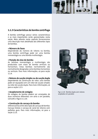 1.1.3 Características da bomba centrífuga 
A bomba centrífuga possui várias características 
e as mais importantes serão apresentadas nesta 
seção. Mais adiante neste capítulo forneceremos 
uma descrição mais detalhada dos diferentes tipos 
de bombas. 
• Número de fases 
Dependendo do número de rotores na bomba, 
uma bomba centrífuga pode ser uma bomba 
monoestágio ou uma bomba multiestágio. 
• Posição do eixo da bomba 
As bombas monoestágio e multiestágio são 
produzidas com eixos de bomba verticais ou 
horizontais. Estas bombas normalmente são 
normalmente designadas como bombas horizontais 
ou verticais. Para mais informações, vá para seção 
1.1.4. 
• Rotores de sucção simples ou de sucção dupla 
Dependendo da construção do rotor, uma bomba 
pode ser equipada com um rotor de sucção simples 
ou rotor de sucção dupla. Para mais informações, vá 
para a seção 1.1.5. 
• Acoplamento de estágios 
Os estágios da bomba podem ser arranjados de 
duas maneiras diferentes: em série e em paralelo, 
consulte a figura 1.1.10. 
• Construção da carcaça da bomba 
Diferenciamos entre dois tipos de carcaça de bomba: 
Carcaça Voluta e carcaça de canal de retorno com 
palhetas guia. Para mais informações, vá para a 
seção 1.1.6. 
Fig 1.1.10: Bomba dupla com rotores 
acoplados em paralelo 
11 
 