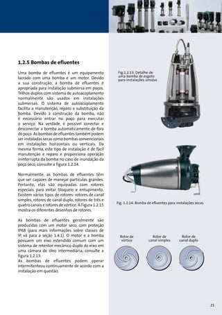 Fig. 1.2.14: Bomba de efluentes para instalações secas 
Rotor de 
vórtice 
Rotor de 
canal simples 
Rotor de 
canal duplo 
Fig.1.2.13: Detalhe de 
uma bomba de esgoto 
para instalações úmidas 
1.2.5 Bombas de efluentes 
Uma bomba de efluentes é um equipamento 
lacrado com uma bomba e um motor. Devido 
a sua construção, a bomba de efluentes é 
apropriada para instalação submersa em poços. 
Trilhos duplos com sistema de autoacoplamento 
normalmente são usados em instalações 
submersas. O sistema de autoacoplamento 
facilita a manutenção, reparo e substituição da 
bomba. Devido à construção da bomba, não 
é necessário entrar no poço para executar 
o serviço. Na verdade, é possível conectar e 
desconectar a bomba automaticamente de fora 
do poço. As bombas de efluentes também podem 
ser instaladas secas como bombas convencionais 
em instalações horizontais ou verticais. Da 
mesma forma, este tipo de instalação é de fácil 
manutenção e reparo e proporciona operação 
ininterrupta da bomba no caso de inundação da 
poço seco, consulte a figura 1.2.14. 
Normalmente, as bombas de efluentes têm 
que ser capazes de manejar partículas grandes. 
Portanto, elas são equipadas com rotores 
especiais para evitar bloqueio e entupimento. 
Existem vários tipos de rotores: rotores de canal 
simples, rotores de canal duplo, rotores de três e 
quatro canais e rotores de vórtice. A Figura 1.2.15 
mostra os diferentes desenhos de rotores. 
As bombas de efluentes geralmente são 
produzidas com um motor seco, com proteção 
IP68 (para mais informações sobre classes de 
IP, vá para a seção 1.4.1). O motor e a bomba 
possuem um eixo estendido comum com um 
sistema de retentor mecânico duplo do eixo em 
uma câmara de óleo intermediária, consulte a 
figura 1.2.13. 
As bombas de efluentes podem operar 
intermitenteou continuamente de acordo com a 
instalação em questão. 
21 
 