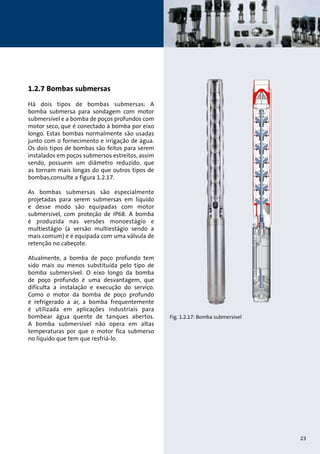 Fig. 1.2.17: Bomba submersível 
1.2.7 Bombas submersas 
Há dois tipos de bombas submersas: A 
bomba submersa para sondagem com motor 
submersível e a bomba de poços profundos com 
motor seco, que é conectado à bomba por eixo 
longo. Estas bombas normalmente são usadas 
junto com o fornecimento e irrigação de água. 
Os dois tipos de bombas são feitos para serem 
instalados em poços submersos estreitos, assim 
sendo, possuem um diâmetro reduzido, que 
as tornam mais longas do que outros tipos de 
bombas,consulte a figura 1.2.17. 
As bombas submersas são especialmente 
projetadas para serem submersas em líquido 
e desse modo são equipadas com motor 
submersível, com proteção de IP68. A bomba 
é produzida nas versões monoestágio e 
multiestágio (a versão multiestágio sendo a 
mais comum) e é equipada com uma válvula de 
retenção no cabeçote. 
Atualmente, a bomba de poço profundo tem 
sido mais ou menos substituída pelo tipo de 
bomba submersível. O eixo longo da bomba 
de poço profundo é uma desvantagem, que 
dificulta a instalação e execução do serviço. 
Como o motor da bomba de poço profundo 
é refrigerado a ar, a bomba frequentemente 
é utilizada em aplicações industriais para 
bombear água quente de tanques abertos. 
A bomba submersível não opera em altas 
temperaturas por que o motor fica submerso 
no líquido que tem que resfriá-lo. 
23 
 