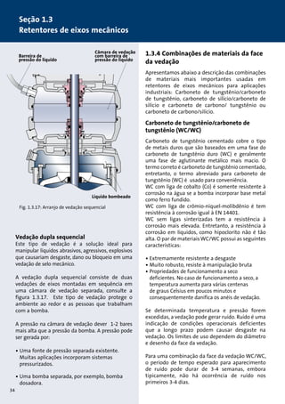 1.3.4 Combinações de materiais da face 
da vedação 
Apresentamos abaixo a descrição das combinações 
de materiais mais importantes usadas em 
retentores de eixos mecânicos para aplicações 
industriais: Carboneto de tungstênio/carboneto 
de tungstênio, carboneto de silício/carboneto de 
silício e carboneto de carbono/ tungstênio ou 
carboneto de carbono/silício. 
Carboneto de tungstênio/carboneto de 
tungstênio (WC/WC) 
Carboneto de tungstênio cementado cobre o tipo 
de metais duros que são baseados em uma fase do 
carboneto de tungstênio duro (WC) e geralmente 
uma fase de aglutinante metálico mais macio. O 
termo correto é carboneto de tungstênio cementado, 
entretanto, o termo abreviado para carboneto de 
tungstênio (WC) é usado para conveniência. 
WC com liga de cobalto (Co) é somente resistente à 
corrosão na água se a bomba incorporar base metal 
como ferro fundido. 
WC com liga de crômio-níquel-molibdênio é tem 
resistência à corrosão igual à EN 14401. 
WC sem ligas sinterizadas tem a resistência à 
corrosão mais elevada. Entretanto, a resistência à 
corrosão em líquidos, como hipoclorito não é tão 
alta. O par de materiais WC/WC possui as seguintes 
características: 
• Extremamente resistente a desgaste 
• Muito robusto, resiste à manipulação bruta 
• Propriedades de funcionamento a seco 
deficientes. No caso de funcionamento a seco, a 
temperatura aumenta para várias centenas 
de graus Celsius em poucos minutos e 
consequentemente danifica os anéis de vedação. 
Se determinada temperatura e pressão forem 
excedidas, a vedação pode gerar ruído. Ruído é uma 
indicação de condições operacionais deficientes 
que a longo prazo podem causar desgaste na 
vedação. Os limites de uso dependem do diâmetro 
e desenho da face da vedação. 
Para uma combinação da face da vedação WC/WC, 
o período de tempo esperado para aparecimento 
de ruído pode durar de 3-4 semanas, embora 
tipicamente, não há ocorrência de ruído nos 
primeiros 3-4 dias. 
Seção 1.3 
Retentores de eixos mecânicos 
Barreira de 
pressão do líquido 
• 
Câmara de vedação 
com barreira de 
pressão do líquido 
Líquido bombeado 
Fig. 1.3.17: Arranjo de vedação sequencial 
Vedação dupla sequencial 
Este tipo de vedação é a solução ideal para 
manipular líquidos abrasivos, agressivos, explosivos 
que causariam desgaste, dano ou bloqueio em uma 
vedação de selo mecânico. 
A vedação dupla sequencial consiste de duas 
vedações de eixos montadas em sequência em 
uma câmara de vedação separada, consulte a 
figura 1.3.17. Este tipo de vedação protege o 
ambiente ao redor e as pessoas que trabalham 
com a bomba. 
A pressão na câmara de vedação dever 1-2 bares 
mais alta que a pressão da bomba. A pressão pode 
ser gerada por: 
• Uma fonte de pressão separada existente. 
Muitas aplicações incorporam sistemas 
pressurizados. 
• Uma bomba separada, por exemplo, bomba 
dosadora. 
34 
 