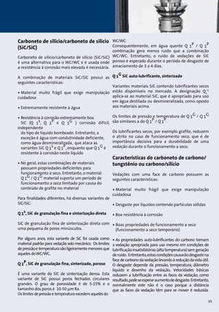 Carboneto de silício/carboneto de silício 
(SiC/SiC) 
Carboneto de silício/carboneto de silício (SiC/SiC) 
é uma alternativa para o WC/WC e é usada onde 
a resistência à corrosão mais elevada é necessária. 
A combinação de materiais SiC/SiC possui as 
seguintes características: 
• Material muito frágil que exige manipulação 
cuidadosa 
• Extremamente resistente à água 
• Resistência à corrosão extremamente boa. 
SiC (Q 1s, Q 1P e Q 1G ) corrosão difícil, 
independente 
do tipo de líquido bombeado. Entretanto, a 
exceção é água com condutividade deficiente, 
como água desmineralizada, que ataca as 
variantes SiC Q 1s e Q 1P, enquanto que Q 1G é 
resistente à corrosão neste líquido 
• No geral, estas combinações de materiais 
possuem propriedades deficientes para 
funcionamento a seco. Entretanto, o material 
Q 1G / Q 1G material suporta um período de 
funcionamento a seco limitado por causa do 
conteúdo de grafite no material 
Para finalidades diferentes, há diversas variantes de 
SiC/SiC: 
Q 1s, SiC de granulação fina e sinterização direta 
SiC de granulação fina de sinterização direta com 
uma pequena de poros minúsculos. 
Por alguns anos, esta variante de SiC foi usada como 
material padrão para vedação selo mecânico. Os limites 
de pressão e temperatura são ligeiramente menores que 
aqueles do WC/WC. 
Q 1P, SiC de granulação fina, sinterizado, poroso 
É uma variante do SiC de sinterização densa. Esta 
variante de SiC possui poros fechados circulares 
grandes. O grau de porosidade é de 5-15% e o 
tamanho dos poros é 10-50 μm Ra. 
Os limites de pressão e temperatura excedem aqueles do 
WC/WC. 
Consequentemente, em água quente Q 1P / Q 1P 
combinação gera menos ruído que a combinação 
WC/WC. Entretanto, o ruído de vedações de SiC 
poroso é esperado durante o período de desgaste de 
amaciamento de 3 a 4 dias. 
Q 1G SiC auto-lubrificante, sinterizado 
Variantes materiais SiC contendo lubrificantes secos 
estão disponíveis no mercado. A designação QG 
1 
aplica-se ao material SiC, que é apropriado para uso 
em água destilada ou desmineralizada, como oposto 
aos materiais acima. 
Os limites de pressão e temperatura de Q 1G / Q 1G 
são similares a do Q 1P / Q 1P. 
Os lubrificantes secos, por exemplo grafite, reduzem 
o atrito no caso de funcionamento seco, que é de 
importância decisiva para a durabilidade de uma 
vedação durante o funcionamento a seco. 
Características do carboneto de carbono/ 
tungstênio ou carbono/silício 
Vedações com uma face de carbono possuem as 
seguintes características: 
• Material muito frágil que exige manipulação 
cuidadosa 
• Desgaste por líquidos contendo partículas sólidas 
• Boa resistência à corrosão 
• Boas propriedades de funcionamento a seco 
(funcionamento a seco temporário) 
• As propriedades auto-lubrificantes do carbono tornam 
a vedação apropriada para uso mesmo em condições de 
lubrificação insatisfatórias (alta temperatura) sem geração 
de ruído. Entretanto, estas condições causarão desgaste na 
face de carbono da vedação levando à redução da vida útil. 
O desgaste depende da pressão, temperatura, diâmetro 
líquido e desenho da vedação. Velocidades básicas 
reduzem a lubrificação entre as faces da vedação; como 
resultado, pode se esperar aumento de desgaste. Entretanto, 
normalmente este não é o caso porque a distância 
que as faces da vedação têm para se mover é reduzida. 
35 
 