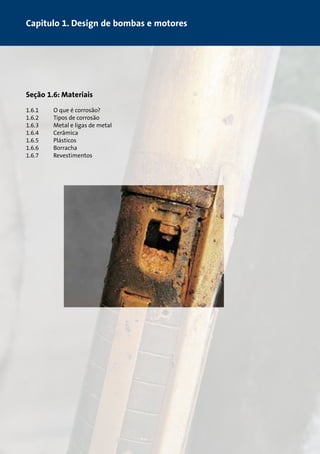 Capitulo 1. Design de bombas e motores 
Seção 1.6: Materiais 
1.6.1 O que é corrosão? 
1.6.2 Tipos de corrosão 
1.6.3 Metal e ligas de metal 
1.6.4 Cerâmica 
1.6.5 Plásticos 
1.6.6 Borracha 
1.6.7 Revestimentos 
 