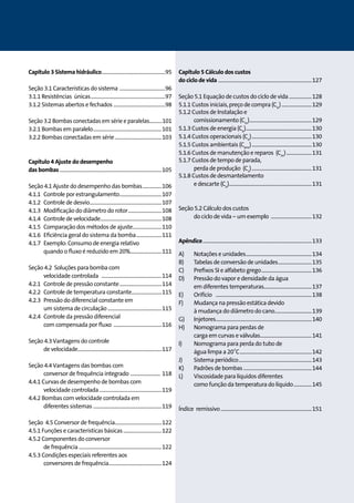 Capítulo 3 Sistema hidráulico......................................................95 
Seção 3.1 Características do sistema .......................................96 
3.1.1 Resistências únicas...............................................................97 
3.1.2 Sistemas abertos e fechados ............................................98 
Seção 3.2 Bombas conectadas em série e paralelas............101 
3.2.1 Bombas em paralelo..........................................................101 
3.2.2 Bombas conectadas em série........................................103 
Capítulo 4 Ajuste do desempenho 
das bombas......................................................................................105 
Seção 4.1 Ajuste do desempenho das bombas.................106 
4.1.1 Controle por estrangulamento....................................107 
4.1.2 Controle de desvio.............................................................107 
4.1.3 Modificação do diâmetro do rotor.............................108 
4.1.4 Controle de velocidade....................................................108 
4.1.5 Comparação dos métodos de ajuste.........................110 
4.1.6 Eficiência geral do sistema da bomba......................111 
4.1.7 Exemplo: Consumo de energia relativo 
quando o fluxo é reduzido em 20%...........................111 
Seção 4.2 Soluções para bomba com 
velocidade controlada ...................................................114 
4.2.1 Controle de pressão constante....................................114 
4.2.2 Controle de temperatura constante..........................115 
4.2.3 Pressão do diferencial constante em 
um sistema de circulação..............................................115 
4.2.4 Controle da pressão diferencial 
com compensada por fluxo .........................................116 
Seção 4.3 Vantagens do controle 
de velocidade......................................................................117 
Seção 4.4 Vantagens das bombas com 
conversor de frequência integrado .......................... 118 
4.4.1 Curvas de desempenho de bombas com 
velocidade controlada.....................................................119 
4.4.2 Bombas com velocidade controlada em 
diferentes sistemas ..........................................................119 
Seção 4.5 Conversor de frequência.......................................122 
4.5.1 Funções e características básicas.................................122 
4.5.2 Componentes do conversor 
de frequência......................................................................122 
4.5.3 Condições especiais referentes aos 
conversores de frequência.............................................124 
Capítulo 5 Cálculo dos custos 
do ciclo de vida ...............................................................................127 
Seção 5.1 Equação de custos do ciclo de vida....................128 
5.1.1 Custos iniciais, preço de compra (Cic)..........................129 
5.1.2 Custos de Instalação e 
comissionamento (Cin).....................................................129 
5.1.3 Custos de energia (Ce)........................................................130 
5.1.4 Custos operacionais (Co)...................................................130 
5.1.5 Custos ambientais (Cenv)...................................................130 
5.1.6 Custos de manutenção e reparos (Cm)......................131 
5.1.7 Custos de tempo de parada, 
perda de produção (Cs)...................................................131 
5.1.8 Custos de desmantelamento 
e descarte (Co)......................................................................131 
Seção 5.2 Cálculo dos custos 
do ciclo de vida – um exemplo ...................................132 
Apêndice............................................................................................133 
A) Notações e unidades........................................................134 
B) Tabelas de conversão de unidades.............................135 
C) Preﬁxos SI e alfabeto grego...........................................136 
D) Pressão do vapor e densidade da água 
em diferentes temperaturas........................................137 
E) Orifício .................................................................................138 
F) Mudança na pressão estática devido 
à mudança do diâmetro do cano...............................139 
G) Injetores.................................................................................140 
H) Nomograma para perdas de 
carga em curvas e válvulas............................................141 
I) Nomograma para perda do tubo de 
água limpa a 20˚C.............................................................142 
J) Sistema periódico..............................................................143 
K) Padrões de bombas..........................................................144 
L) Viscosidade para líquidos diferentes 
como função da temperatura do líquido................145 
Índice remissivo.............................................................................151 
 