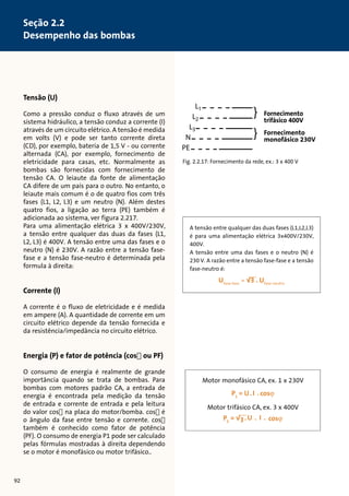Tensão (U) 
Como a pressão conduz o fluxo através de um 
sistema hidráulico, a tensão conduz a corrente (I) 
através de um circuito elétrico. A tensão é medida 
em volts (V) e pode ser tanto corrente direta 
(CD), por exemplo, bateria de 1,5 V - ou corrente 
alternada (CA), por exemplo, fornecimento de 
eletricidade para casas, etc. Normalmente as 
bombas são fornecidas com fornecimento de 
tensão CA. O leiaute da fonte de alimentação 
CA difere de um país para o outro. No entanto, o 
leiaute mais comum é o de quatro fios com três 
fases (L1, L2, L3) e um neutro (N). Além destes 
quatro fios, a ligação ao terra (PE) também é 
adicionada ao sistema, ver figura 2.217. 
Para uma alimentação elétrica 3 x 400V/230V, 
a tensão entre qualquer das duas da fases (L1, 
L2, L3) é 400V. A tensão entre uma das fases e o 
neutro (N) é 230V. A razão entre a tensão fase-fase 
e a tensão fase-neutro é determinada pela 
formula à direita: 
Corrente (I) 
A corrente é o fluxo de eletricidade e é medida 
em ampere (A). A quantidade de corrente em um 
circuito elétrico depende da tensão fornecida e 
da resistência/impedância no circuito elétrico. 
Energia (P) e fator de potência (cosø ou PF) 
O consumo de energia é realmente de grande 
importância quando se trata de bombas. Para 
bombas com motores padrão CA, a entrada de 
energia é encontrada pela medição da tensão 
de entrada e corrente de entrada e pela leitura 
do valor cosø na placa do motor/bomba. cosø é 
o ângulo da fase entre tensão e corrente. cosø 
também é conhecido como fator de potência 
(PF). O consumo de energia P1 pode ser calculado 
pelas fórmulas mostradas à direita dependendo 
se o motor é monofásico ou motor trifásico.. 
L1 
L2 
L3 
N 
PE 
Fornecimento 
trifásico 400V 
Fornecimento 
monofásico 230V 
} 
} 
Fig. 2.2.17: Fornecimento da rede, ex.: 3 x 400 V 
Motor monofásico CA, ex. 1 x 230V 
Motor trifásico CA, ex. 3 x 400V 
92 
Seção 2.2 
Desempenho das bombas 
A tensão entre qualquer das duas fases (L1,L2,L3) 
é para uma alimentação elétrica 3x400V/230V, 
400V. 
A tensão entre uma das fases e o neutro (N) é 
230 V. A razão entre a tensão fase-fase e a tensão 
fase-neutro é: 
Ufase-fase = √3 . Ufase-neutro 
 