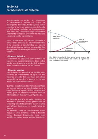Seção 3.1 
Características do Sistema 
Anteriormente na seção 1.1.2 discutimos 
as características básicas das curvas de 
desempenho da bomba. Neste capítulo vamos 
examinar a curva de desempenho da bomba 
em diferentes condições de funcionamento 
bem como uma característica típica do sistema. 
Finalmente, vamos nos concentrar na interação 
entre uma bomba e um sistema. 
Uma característica do sistema descreve a 
relação entre o fluxo Q e a altura manométrica 
H no sistema. A característica do sistema 
depende do tipo de sistema em questão. Nós 
distinguimos entre dois tipos: sistemas fechado 
e aberto. 
• Sistemas fechados 
São sistemas de circulação como sistemas de 
aquecimento ou condicionamento de ar, onde a 
bomba tem de superar as perdas de fricção nos 
tubos, conexões, válvulas, etc. no sistema. 
• Sistemas abertos 
São sistemas de transporte de líquido como 
sistemas de fornecimento de água. Em tais 
sistemas a bomba tem que lidar com altura 
manométrica estática e superar as perdas 
fricção nos tubos e componentes. 
Quando a característica do sistema é desenhada 
no mesmo sistema de coordenadas como a 
curva da bomba, o ponto de funcionamento da 
bomba pode ser determinado como ponto de 
intersecção das duas curvas, ver figura 3.1.1. 
Os sistemas aberto e fechado consistem de 
resistências (válvulas, tubos, permutador de 
calor, etc.) conectadas em série ou em paralelo 
que afetam totalmente a característica do 
sistema. 
No entanto, antes de continuarmos nossa 
discussão sobre sistemas aberto e fechado, 
iremos descrever brevemente como essas 
resistências afetam a característica do sistema. 
Característica 
da bomba 
Ponto de 
funcionamento 
Característica 
do sistema 
Fig. 3.1.1: O ponto de intersecção entre a curva da 
bomba e as características do sistema é o ponto de 
funcionamento da bomba 
96 
 