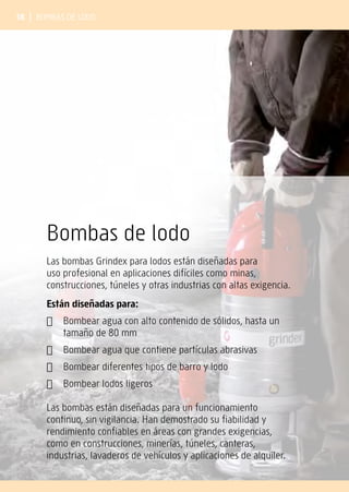 18 | Bombas de lodo
Bombas de lodo
Las bombas Grindex para lodos están diseñadas para
uso profesional en aplicaciones difíciles como minas,
construcciones, túneles y otras industrias con altas exigencia.
Están diseñadas para:
✔	
Bombear agua con alto contenido de sólidos, hasta un
tamaño de 80 mm
✔	
Bombear agua que contiene partículas abrasivas
✔	
Bombear diferentes tipos de barro y lodo
✔	
Bombear lodos ligeros
Las bombas están diseñadas para un funcionamiento
continuo, sin vigilancia. Han demostrado su fiabilidad y
rendimiento confiables en áreas con grandes exigencias,
como en construcciones, minerías, túneles, canteras,
industrias, lavaderos de vehículos y aplicaciones de alquiler.
 