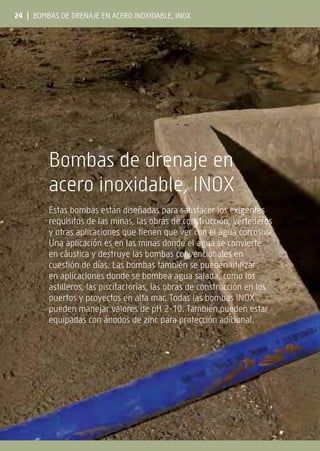 24 | Bombas de drenaje en acero inoxidable, INOX
Bombas de drenaje en
acero inoxidable, INOX
Estas bombas están diseñadas para satisfacer los exigentes
requisitos de las minas, las obras de construcción, vertederos
y otras aplicaciones que tienen que ver con el agua corrosiva.
Una aplicación es en las minas donde el agua se convierte
en cáustica y destruye las bombas convencionales en
cuestión de días. Las bombas también se pueden utilizar
en aplicaciones donde se bombea agua salada, como los
astilleros, las piscifactorías, las obras de construcción en los
puertos y proyectos en alta mar. Todas las bombas INOX
pueden manejar valores de pH 2-10. También pueden estar
equipadas con ánodos de zinc para protección adicional.
 