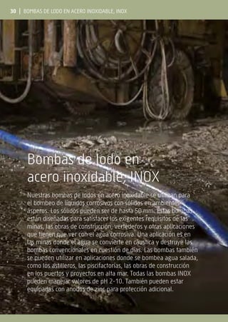 30 | Bombas de lodo en acero inoxidable, INOX
Bombas de lodo en
acero inoxidable, INOX
Nuestras bombas de lodos en acero inoxidable se utilizan para
el bombeo de líquidos corrosivos con sólidos en ambientes
ásperos. Los sólidos pueden ser de hasta 50 mm. Estas bombas
están diseñadas para satisfacer los exigentes requisitos de las
minas, las obras de construcción, vertederos y otras aplicaciones
que tienen que ver con el agua corrosiva. Una aplicación es en
las minas donde el agua se convierte en cáustica y destruye las
bombas convencionales en cuestión de días. Las bombas también
se pueden utilizar en aplicaciones donde se bombea agua salada,
como los astilleros, las piscifactorías, las obras de construcción
en los puertos y proyectos en alta mar. Todas las bombas INOX
pueden manejar valores de pH 2-10. También pueden estar
equipadas con anodos de zinc para protección adicional.
 