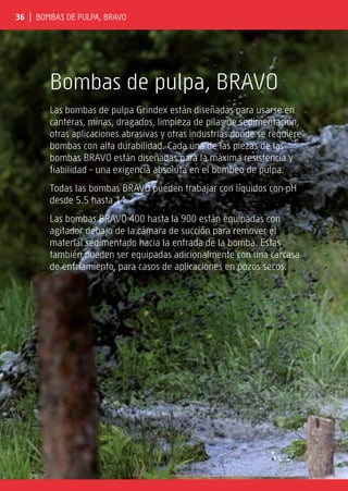 36 | Bombas de pulpa, BRAVO
Bombas de pulpa, BRAVO
Las bombas de pulpa Grindex están diseñadas para usarse en
canteras, minas, dragados, limpieza de pilas de sedimentación,
otras aplicaciones abrasivas y otras industrias donde se requiere
bombas con alta durabilidad. Cada una de las piezas de las
bombas BRAVO están diseñadas para la máxima resistencia y
fiabilidad – una exigencia absoluta en el bombeo de pulpa.
Todas las bombas BRAVO pueden trabajar con líquidos con pH
desde 5.5 hasta 14.
Las bombas BRAVO 400 hasta la 900 están equipadas con
agitador debajo de la cámara de succión para remover el
material sedimentado hacia la entrada de la bomba. Estas
también pueden ser equipadas adicionalmente con una carcasa
de enfriamiento, para casos de aplicaciones en pozos secos.
 
