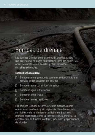 4 | Bombas de drenaje
Bombas de drenaje
Las bombas Grindex de drenaje están diseñadas para
uso profesional en duras aplicaciones como las minas, las
obras de construcción, túneles y otras industrias
con altas exigencias.
Están diseñadas para:
✔ Bombear agua que pueda contener sólidos - hasta el
tamaño de los agujeros del colador
✔ Bombear agua con sólidos abrasivos
✔ Bombear agua subterránea
✔ Bombear agua cruda
✔ Bombear aguas residuales
Las bombas Grindex de drenaje están diseñadas para
operaciones continuas y sin vigilancia. Han demostrado
ser fiables y de rendimiento confiable en áreas con
grandes exigencias, como la construcción, la minería, la
construcción de túneles, canteras, industrias y aplicaciones
de alquiler.
 