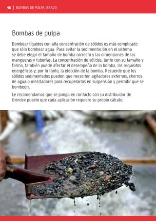 46 | Bombas de pulpa, BRAVO
Bombas de pulpa
Bombear líquidos con alta concentración de sólidos es más complicado
que sólo bombear agua. Para evitar la sedimentación en el sistema
se debe elegir el tamaño de bomba correcto y las dimensiones de las
mangueras y tuberías. La concentración de sólidos, junto con su tamaño y
forma, también puede afectar el desempeño de la bomba, los requisitos
energéticos y, por lo tanto, la elección de la bomba. Recuerde que los
sólidos sedimentados pueden que necesiten agitadores externos, chorros
de agua o mezcladores para recuperarlos en suspensión y permitir que se
bombeen.
Le recomendamos que se ponga en contacto con su distribuidor de
Grindex puesto que cada aplicación requiere su propio cálculo.
 