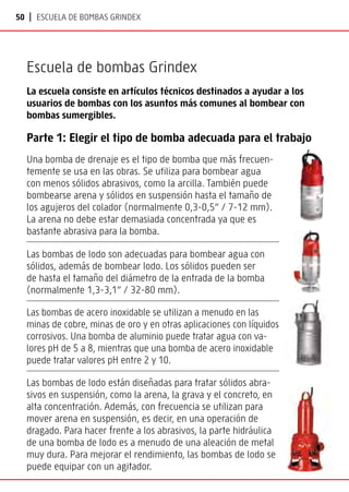 50 | Escuela de bombas Grindex
Escuela de bombas Grindex
La escuela consiste en artículos técnicos destinados a ayudar a los
usuarios de bombas con los asuntos más comunes al bombear con
bombas sumergibles.
Parte 1: Elegir el tipo de bomba adecuada para el trabajo
Una bomba de drenaje es el tipo de bomba que más frecuen-
temente se usa en las obras. Se utiliza para bombear agua
con menos sólidos abrasivos, como la arcilla. También puede
bombearse arena y sólidos en suspensión hasta el tamaño de
los agujeros del colador (normalmente 0,3-0,5” / 7-12 mm).
La arena no debe estar demasiada concentrada ya que es
bastante abrasiva para la bomba.
Las bombas de lodo son adecuadas para bombear agua con
sólidos, además de bombear lodo. Los sólidos pueden ser
de hasta el tamaño del diámetro de la entrada de la bomba
(normalmente 1,3-3,1” / 32-80 mm).
Las bombas de acero inoxidable se utilizan a menudo en las
minas de cobre, minas de oro y en otras aplicaciones con líquidos
corrosivos. Una bomba de aluminio puede tratar agua con va-
lores pH de 5 a 8, mientras que una bomba de acero inoxidable
puede tratar valores pH entre 2 y 10.
Las bombas de lodo están diseñadas para tratar sólidos abra-
sivos en suspensión, como la arena, la grava y el concreto, en
alta concentración. Además, con frecuencia se utilizan para
mover arena en suspensión, es decir, en una operación de
dragado. Para hacer frente a los abrasivos, la parte hidráulica
de una bomba de lodo es a menudo de una aleación de metal
muy dura. Para mejorar el rendimiento, las bombas de lodo se
puede equipar con un agitador.
 