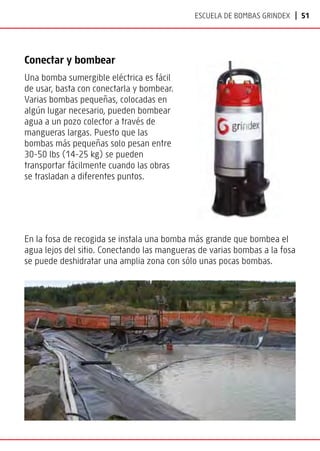 | 51
Escuela de bombas Grindex
Conectar y bombear
Una bomba sumergible eléctrica es fácil
de usar, basta con conectarla y bombear.
Varias bombas pequeñas, colocadas en
algún lugar necesario, pueden bombear
agua a un pozo colector a través de
mangueras largas. Puesto que las
bombas más pequeñas solo pesan entre
30-50 lbs (14-25 kg) se pueden
transportar fácilmente cuando las obras
se trasladan a diferentes puntos.
En la fosa de recogida se instala una bomba más grande que bombea el
agua lejos del sitio. Conectando las mangueras de varias bombas a la fosa
se puede deshidratar una amplia zona con sólo unas pocas bombas.
 
