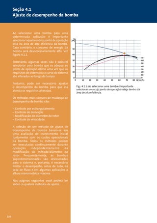 Seção 4.1 
Ajuste de desempenho da bomba 
Ao selecionar uma bomba para uma 
determinada aplicação é importante 
selecionar aquela onde o ponto de operação 
está na área de alta eficiência da bomba. 
Caso contrário, o consumo de energia da 
bomba será desnecessariamente alto. Ver 
figura 4.1.1. 
Entretanto, algumas vezes não é possível 
selecionar uma bomba que se adeque ao 
ponto de operação ótimo uma vez que os 
requisitos do sistema ou a curva do sistema 
são alterados ao longo do tempo. 
Portanto, pode ser necessário ajustar 
o desempenho da bomba para que ela 
atenda os requisitos alterados. 
Os métodos mais comuns de mudança de 
desempenho de bomba são: 
• Controle por estrangulamento 
• Controle de derivação 
• Modificação do diâmetro do rotor 
• Controle de velocidade 
A seleção de um método de ajuste de 
desempenho de bomba baseia-se em 
uma avaliação do investimento inicial 
juntamente com os custos operacionais 
da bomba. Todos os métodos podem 
ser executados continuamente durante 
operação independentemente da 
modificação do método-diâmetro do 
rotor. Frequentemente, as bombas 
superdimensionadas são selecionadas 
para o sistema e, portanto, é necessário 
limitar o desempenho, antes de tudo, da 
taxa de fluxo e em algumas aplicações a 
altura manométrica máxima. 
Nas páginas seguintes você poderá ler 
sobre os quatros métodos de ajuste. 
Fig.: 4.1.1: Ao selecionar uma bomba é importante 
selecionar uma cujo ponto de operação esteja dentro da 
área de alta eficiência. 
H 
[m] 
50 
40 
30 
20 
10 
70 
60 
50 
40 
30 
20 
10 
0 
0 
0 10 20 30 40 50 60 70 80 Q [m3/h] 
106 
 