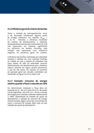 4.1.6 Eficiência geral do sistema da bomba 
Tanto o método de estrangulamento como 
o de derivação introduzem alguma perda 
de energia hidráulica nas válvulas (Pperda = 
k Q H). Portanto, a eficiência resultante 
do sistema de bombeamento é reduzida. 
A redução do tamanho do rotor na faixa de Dx/Dn0.8 
não representa um impacto significante 
na eficiência da bomba. Portanto, este 
método não representa uma influência 
negativa na eficiência geral do sistema. 
A eficiência das bombas controladas por velocidade 
somente é afetada em uma extensão limitada, 
na medida em que a redução de velocidade não 
fique abaixo de 50% da velocidade nominal. 
Posteriormente, nós descobriremos que a eficiência 
reduziu somente em alguns pontos percentuais, 
e que ela não exerce um impacto na economia 
de operação geral das soluções controladas por 
velocidade, ver figura 1.4.17 na seção 1.4.4. 
4.1.7 Exemplo: Consumo de energia 
relativo quando o fluxo é reduzido em 20% 
Em determinada instalação o fluxo deve ser 
reduzido de Q = 60 m3/h para 50 m3/h. No ponto 
inicial original (Q = 60 m3/h e H = 70 m) a entrada 
de energia para a bomba é definida relativamente 
a 100%. Dependendo do método de ajuste de 
desempenho, a redução de consumo de energia 
sofrerá variação. Agora, vamos dar uma olhada em 
como o consumo de energia afeta cada um dos 
métodos de ajuste de desempenho. 
111 
 