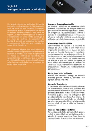 Um grande número de aplicações de bomba 
não exige o desempenho de bombeamento 
total 24 horas por dia. Portanto, é vantajoso 
ser capaz de ajustar o desempenho da bomba 
no sistema automaticamente. Como vimos na 
seção 4.1, a melhor maneira possível de adaptar 
o desempenho de uma bomba centrífuga é 
por meio de controle de velocidade da 
bomba. O controle de velocidade de bombas 
é normalmente feito por uma unidade de 
conversão de frequência. 
Nas próximas páginas nós analisaremos as 
bombas controladas por velocidade em sistemas 
fechados e abertos. Mas antes de aprofundar 
no mundo de controle de velocidade, nós 
apresentaremos as vantagens que o controle 
de velocidade fornece e os benefícios oferecidos 
pelas bombas controladas por velocidade de 
conversor de frequência. 
Consumo de energia reduzido 
As bombas controladas por velocidade usam 
somente a quantidade de energia necessária 
para atender um trabalho específico da bomba. 
Em comparação a outros métodos de controle, o 
controle de velocidade controlada por frequência 
oferece a mais alta eficiência e, portanto, uma 
utilização mais eficiente da energia, ver seção 4.1. 
Baixo custo de ciclo de vida 
Como veremos no capítulo 5, o consumo de 
energia de uma bomba é um fator muito 
importante considerando os custos de ciclo 
de vida da bomba. Portanto, é importante 
manter os custos de operação de um sistema de 
bombeamento no nível mais baixo possível. A 
operação eficiente resulta em menor consumo 
de energia e, portanto, custos de operação 
mais baixos. Em comparação às bombas de 
velocidade fixa, é possível reduzir o consumo de 
energia em até 50% com uma bomba controlada 
por velocidade. 
Proteção do meio ambiente 
Bombas que utilizam a energia de maneira 
eficiente poluem menos e, portanto, não 
agridem o meio ambiente. 
Aumento de conforto 
O controle de velocidade em diferentes sistemas 
de bombeamento oferece mais conforto: em 
sistemas de abastecimento de água, o controle de 
pressão automática e partida suave das bombas 
reduzem o golpe de aríete e o ruído gerado por 
pressão muito alta no sistema. Nos sistemas de 
circulação, as bombas controladas por velocidade 
garantem que a pressão diferencial seja mantida 
em um nível tal que o ruído no sistema é 
minimizado. 
Redução nos custos do sistema 
As bombas controladas por velocidade podem 
reduzir a necessidade de comissionamento e 
válvulas de controle no sistema. Dessa forma os 
custos totais do sistema podem ser reduzidos. 
Seção 4.3 
Vantagens de controle de velocidade 
117 
 