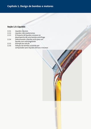 Capitulo 1. Design de bombas e motores 
Seção 1.5: Líquidos 
1.5.1 Líquidos viscosos 
1.5.2 Líquidos não newtonianos 
1.5.3 O impacto de líquidos viscosos no 
desempenho de uma bomba centrifuga 
1.5.4 Selecionando a bomba certa para um 
liquido com anticongelante 
1.5.5 Exemplo de calculo 
1.5.6 Seleção de bombas assistida por 
computador para líquidos densos e viscosos 
 