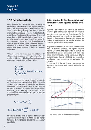 1.5.5 Exemplo de cálculo 
Uma bomba de circulação num sistema de 
refrigeração deve bombear um líquido com 40% 
(peso) de propilenoglicol à temperatura de - 
10°C. O fluxo desejado é QS = 60 m3/h, e a altura 
manométrica) desejada é HS = 12 m. Conhecendo 
o ponto de funcionamento desejado é possível 
encontrar o QH característico para água e 
escolher uma bomba capaz de cobrir o ponto de 
funcionamento. Uma vez que determinamos o 
tipo de bomba necessário e tamanho, podemos 
verificar se a bomba está equipada com um 
motor que pode suportar a carga da bomba 
específica. 
O líquido tem uma viscosidade cinemática de 20 
cSt e uma densidade de 1049 kg/m3. Com QS = 60 
m3/h, HS = 12 m e ν = 20 cSt, os fatores de correção 
podem ser encontrados na figura 1.5.3. 
kH = 1.03 
kP2 = 1.15 
HW = kH · HS = 1.03 · 12 = 12.4 m 
QS = 60 m3/h 
A bomba tem que ser capaz de cobrir um ponto 
de funcionamento equivalente a Q,H = 60 m3/h, 
12.4m. Uma vez que o tamanho de bomba 
necessário é determinado, o valor P2 para o ponto 
de funcionamento é encontrado, o que neste 
caso é P2W = 2.9 kW. Agora é possível calcular 
a potência do motor necessária para a mistura 
propilenoglicol: 
O cálculo mostra que a bomba tem que ser 
equipada com um motor de 4 kW, que é o menor 
tamanho de motor capaz de cobrir o P2S = 3.5 kW 
calculado. 
1.5.6 Seleção de bomba assistida por 
computador para líquidos densos e vis-cosos 
Algumas ferramentas de seleção de bomba 
assistida por computador incluem um recurso 
que compensa para curvas de desempenho da 
bomba baseadas na entrada da densidade do 
líquido e viscosidade. A figura 1.5.5 mostra as 
curvas de desempenho da bomba a partir do 
exemplo que acabamos de abordar. 
A figura mostra tanto as curvas de desempenho 
para a bomba quando ela opera líquido 
viscoso (as linhas cheias) quanto as curvas de 
desempenho quando ela opera com água (as 
linhas interrompidas). Como indicado, a altura 
manométrica), fluxo e eficiência são reduzidos, 
resultando num aumento do consumo de 
energia. 
O valor de P2 is 3.4 kW, o que corresponde ao 
resultado que obtemos no cálculo exemplar na 
seção 1.5.4. 
H 
[m] 
η 
[% 
14 
12 
10 
8 
6 
4 
2 
0 
4 
3 
2 
1 
0 
0 10 20 
70 
60 
50 
40 
30 
20 
10 
0 
30 40 50 60 70 80 Q [m 3/h] 
Q [m 3/h] 
P2 
[kW] 
Fig. 1.5.5: Curvas de desempenho da bomba 
ρS 
ρw 
P2S = kP2 
. 
P2w 
. 
P2S = 1.15 . 
2.9 . 
1049 
998 
= 3.5 kW 
58 
Seção 1.5 
Líquidos 
 