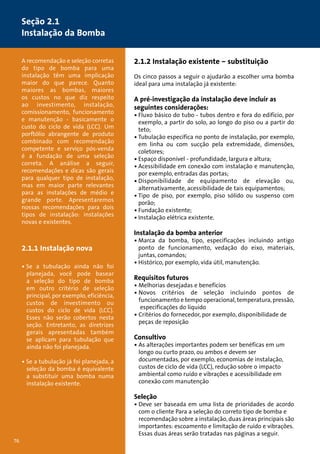 A recomendação e seleção corretas 
do tipo de bomba para uma 
instalação têm uma implicação 
maior do que parece. Quanto 
maiores as bombas, maiores 
os custos no que diz respeito 
ao investimento, instalação, 
comissionamento, funcionamento 
e manutenção - basicamente o 
custo do ciclo de vida (LCC). Um 
porftólio abrangente de produto 
combinado com recomendação 
competente e serviço pós-venda 
é a fundação de uma seleção 
correta. A análise a seguir, 
recomendações e dicas são gerais 
para qualquer tipo de instalação, 
mas em maior parte relevantes 
para as instalações de médio e 
grande porte. Apresentaremos 
nossas recomendações para dois 
tipos de instalação: instalações 
novas e existentes. 
2.1.1 Instalação nova 
• Se a tubulação ainda não foi 
planejada, você pode basear 
a seleção do tipo de bomba 
em outro critério de seleção 
principal, por exemplo, eficiência, 
custos de investimento ou 
custos do ciclo de vida (LCC). 
Esses não serão cobertos nesta 
seção. Entretanto, as diretrizes 
gerais apresentadas também 
se aplicam para tubulação que 
ainda não foi planejada. 
• Se a tubulação já foi planejada, a 
seleção da bomba é equivalente 
a substituir uma bomba numa 
instalação existente. 
76 
2.1.2 Instalação existente – substituição 
Os cinco passos a seguir o ajudarão a escolher uma bomba 
ideal para uma instalação já existente: 
A pré-investigação da instalação deve incluir as 
seguintes considerações: 
• Fluxo básico do tubo - tubos dentro e fora do edifício, por 
exemplo, a partir do solo, ao longo do piso ou a partir do 
teto; 
• Tubulação específica no ponto de instalação, por exemplo, 
em linha ou com sucção pela extremidade, dimensões, 
coletores; 
• Espaço disponível - profundidade, largura e altura; 
• Acessibilidade em conexão com instalação e manutenção, 
por exemplo, entradas das portas; 
• Disponibilidade de equipamento de elevação ou, 
alternativamente, acessibilidade de tais equipamentos; 
• Tipo de piso, por exemplo, piso sólido ou suspenso com 
porão; 
• Fundação existente; 
• Instalação elétrica existente. 
Instalação da bomba anterior 
• Marca da bomba, tipo, especificações incluindo antigo 
ponto de funcionamento, vedação do eixo, materiais, 
juntas, comandos; 
• Histórico, por exemplo, vida útil, manutenção. 
Requisitos futuros 
• Melhorias desejadas e benefícios 
• Novos critérios de seleção incluindo pontos de 
funcionamento e tempo operacional, temperatura, pressão, 
especificações do líquido 
• Critérios do fornecedor, por exemplo, disponibilidade de 
peças de reposição 
Consultivo 
• As alterações importantes podem ser benéficas em um 
longo ou curto prazo, ou ambos e devem ser 
documentadas, por exemplo, economias de instalação, 
custos de ciclo de vida (LCC), redução sobre o impacto 
ambiental como ruído e vibrações e acessibilidade em 
conexão com manutenção 
Seleção 
• Deve ser baseada em uma lista de prioridades de acordo 
com o cliente Para a seleção do correto tipo de bomba e 
recomendação sobre a instalação, duas áreas principais são 
importantes: escoamento e limitação de ruído e vibrações. 
Essas duas áreas serão tratadas nas páginas a seguir. 
Seção 2.1 
Instalação da Bomba 
 
