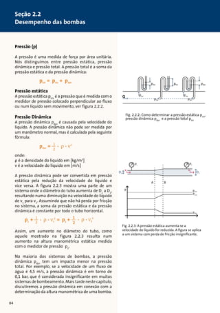Pressão (p) 
A pressão é uma medida de força por área unitária. 
Nós distinguimos entre pressão estática, pressão 
dinâmica e pressão total. A pressão total é a soma da 
pressão estática e da pressão dinâmica: 
Pressão estática 
A pressão estática psta é a pressão que é medida com o 
medidor de pressão colocado perpendicular ao fluxo 
ou num líquido sem movimento, ver figura 2.2.2. 
12 
12 
Pressão Dinâmica 
A pressão dinâmica pdyn é causada pela velocidade do 
líquido. A pressão dinâmica não pode ser medida por 
um manômetro normal, mas é calculada pela seguinte 
fórmula: 
12 
onde: 
ρ é a densidade do líquido em [kg/m3] 
v é a velocidade do líquido em [m/s] 
12 
A pressão dinâmica pode ser convertida em pressão 
estática pela redução da velocidade do líquido e 
vice versa. A figura 2.2.3 mostra uma parte de um 
sistema onde o diâmetro do tubo aumenta de D1 a D2, 
resultando numa diminuição na velocidade do líquido 
de v1 para v2. Assumindo que não há perda por fricção 
no sistema, a soma da pressão estática e da pressão 
dinâmica é constante por todo o tubo horizontal. 
12 
12 
Assim, um aumento no diâmetro do tubo, como 
aquele mostrado na figura 2.2.3 resulta num 
aumento na altura manométrica estática medida 
com o medidor de pressão p2. 
Na maioria dos sistemas de bombas, a pressão 
dinâmica pdyn tem um impacto menor na pressão 
total. Por exemplo, se a velocidade de um fluxo de 
água é 4,5 m/s, a pressão dinâmica é em torno de 
0,1 bar, que é considerada insignificante em muitos 
sistemas de bombeamento. Mais tarde neste capítulo, 
discutiremos a pressão dinâmica em conexão com a 
determinação da altura manométrica de uma bomba. 
psta ptot pdyn 
psta psta 
ptot 
ptot 
Fig. 2.2.2: Como determinar a pressão estática psta, 
pressão dinâmica pdyn e a pressão total ptot 
p1 p2 
Q 
v1 v2 
D2 D1 
ptot 
psta 
pdyn 
A 
P 
B 
Fig. 2.2.3: A pressão estática aumenta se a 
velocidade do líquido for reduzida. A figura se aplica 
a um sistema com perda de fricção insignificante. 
84 
Seção 2.2 
Desempenho das bombas 
 
