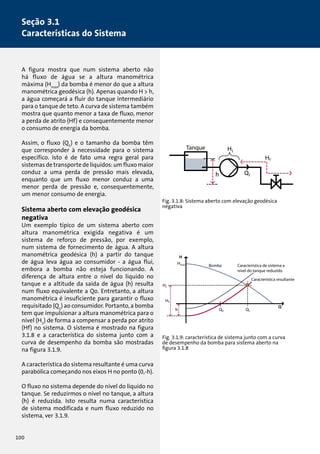 Seção 3.1 
Características do Sistema 
A figura mostra que num sistema aberto não 
há fluxo de água se a altura manométrica 
máxima (Hmax) da bomba é menor do que a altura 
manométrica geodésica (h). Apenas quando H  h, 
a água começará a fluir do tanque intermediário 
para o tanque de teto. A curva de sistema também 
mostra que quanto menor a taxa de fluxo, menor 
a perda de atrito (Hf) e consequentemente menor 
o consumo de energia da bomba. 
Assim, o fluxo (Q1) e o tamanho da bomba têm 
que corresponder à necessidade para o sistema 
específico. Isto é de fato uma regra geral para 
sistemas de transporte de líquidos: um fluxo maior 
conduz a uma perda de pressão mais elevada, 
enquanto que um fluxo menor conduz a uma 
menor perda de pressão e, consequentemente, 
um menor consumo de energia. 
Sistema aberto com elevação geodésica 
negativa 
Um exemplo típico de um sistema aberto com 
altura manométrica exigida negativa é um 
sistema de reforço de pressão, por exemplo, 
num sistema de fornecimento de água. A altura 
manométrica geodésica (h) a partir do tanque 
de água leva água ao consumidor - a água flui, 
embora a bomba não esteja funcionando. A 
diferença de altura entre o nível do líquido no 
tanque e a altitude da saída de água (h) resulta 
num fluxo equivalente a Qo. Entretanto, a altura 
manométrica é insuficiente para garantir o fluxo 
requisitado (Q1) ao consumidor. Portanto, a bomba 
tem que impulsionar a altura manométrica para o 
nível (H1) de forma a compensar a perda por atrito 
(Hf) no sistema. O sistema é mostrado na figura 
3.1.8 e a característica do sistema junto com a 
curva de desempenho da bomba são mostradas 
na figura 3.1.9. 
A característica do sistema resultante é uma curva 
parabólica começando nos eixos H no ponto (0,-h). 
O fluxo no sistema depende do nível do líquido no 
tanque. Se reduzirmos o nível no tanque, a altura 
(h) é reduzida. Isto resulta numa característica 
de sistema modificada e num fluxo reduzido no 
sistema, ver 3.1.9. 
Tanque 
Fig. 3.1.8: Sistema aberto com elevação geodésica 
negativa 
Bomba 
Característica de sistema a 
nível do tanque reduzido 
Característica resultante 
Bomba 
Característica de sistema a 
nível do tanque reduzido 
Característica resultante 
Tanque 
Fig. 3.1.9: característica de sistema junto com a curva 
de desempenho da bomba para sistema aberto na 
figura 3.1.8 
100 
 