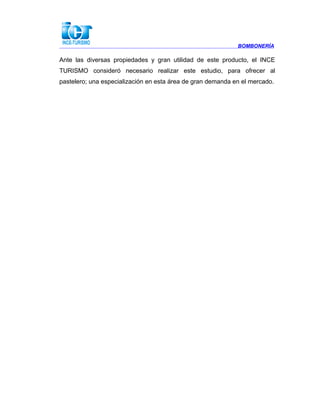 BOMBONERÍA
Ante las diversas propiedades y gran utilidad de este producto, el INCE
TURISMO consideró necesario realizar este estudio, para ofrecer al
pastelero; una especialización en esta área de gran demanda en el mercado.
 