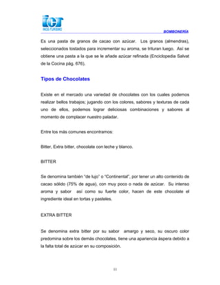 BOMBONERÍA
Es una pasta de granos de cacao con azúcar. Los granos (almendras),
seleccionados tostados para incrementar su aroma, se trituran luego. Así se
obtiene una pasta a la que se le añade azúcar refinada (Enciclopedia Salvat
de la Cocina pág. 676).
Tipos de Chocolates
Existe en el mercado una variedad de chocolates con los cuales podemos
realizar bellos trabajos; jugando con los colores, sabores y texturas de cada
uno de ellos, podemos lograr deliciosas combinaciones y sabores al
momento de complacer nuestro paladar.
Entre los más comunes encontramos:
Bitter, Extra bitter, chocolate con leche y blanco.
BITTER
Se denomina también “de lujo” o “Continental”, por tener un alto contenido de
cacao sólido (75% de agua), con muy poco o nada de azúcar. Su intenso
aroma y sabor así como su fuerte color, hacen de este chocolate el
ingrediente ideal en tortas y pasteles.
EXTRA BITTER
Se denomina extra bitter por su sabor amargo y seco, su oscuro color
predomina sobre los demás chocolates, tiene una apariencia áspera debido a
la falta total de azúcar en su composición.
11
 
