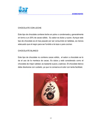 BOMBONERÍA
CHOCOLATE CON LECHE
Este tipo de chocolate contiene leche en polvo o condensada y generalmente
en torno a un 20% de cacao sólido. Su sabor es dulce y suave. Aunque este
tipo de chocolate es el mas popular por ser consumido en tabletas, es menos
adecuado que el negro para ser fundido a la taza o para cocinar.
CHOCOLATE BLANCO
Este tipo de chocolate no contiene cacao sólido, el sabor a chocolate se lo
da el uso de la manteca de cacao. Es dulce y está considerado como el
chocolate de mejor calidad, es bastante suave y sabroso. El chocolate blanco
debe disolverse con cuidado, ya que no conserva el color con tanta facilidad.
12
 