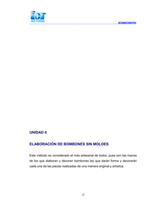 BOMBONERÍA
UNIDAD II
ELABORACIÓN DE BOMBONES SIN MOLDES
Este método es considerado el más artesanal de todos, pues son las manos
de los que elaboran y decoran bombones las que darán forma y decorarán
cada una de las piezas realizadas de una manera original y artística.
22
 