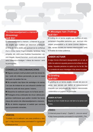 10.Ciberassetjament a menors                               11.Missatges ham (Trolling)
(Grooming):                                                QUÈ ÉS?
QUÈ ÉS?                                                    El	trolling	és	un	terme	anglès	que	defineix	el	com-

El	ciberassetjament	a	menors		a	Internet	és	un	ter-        portament	 d’aquelles	 persones	 que	 	 escriuen	 mis-

me	 anglès	 que	 s’utilitza	 per	 descriure	 pràctiques	   satges	 provocadors	 a	 la	 xarxa	 (correu	 electrònic,	

en	línia	de	certs	adults	per	guanyar-se	la	confiança	      xats,	xarxes	socials)	de	manera	intencionada	i	amb	

d’un	o	d’una	menor	fingint	empatia,	tendresa,	falsa	       la	finalitat	de	trobar	polèmica.

simpatia,	etc,	amb	unes	finalitats	fraudulentes	i	so-
vint	il·legals.	Aquest	fenomen,	sovint	està	relacionat	    SABER ACTUAR
amb l’obtenció d’imatges i vídeos de menors i amb          Si	algú	t’envia	informació	desagradable	en	un	xat,	el	

la	pornografia	.                                           millor	és	esborrar	aquesta	persona	de	la	llista	de	con-
                                                           tactes.	Aquesta	persona	no	sabrà	qui	ho	ha	fet.	Mai	

CONSELLS I RECOMANACIONS:                                  no contestis els seus missatges ni les seves trucades.

  Sigues sempre molt prudent amb les teves fo-
tos i amb els vídeos personals, ja que no saps             12.Griefing
mai quin ús poden fer-ne.                                  QUÈ ÉS?
  No acceptis cap tipus de xantatge a la xarxa,            El	 griefing	 és	 un	 terme	 anglès	 vinculat	 als	 jocs	 en	

i en cas de trobar-te en una situació similar co-          xarxa,	 que	 serveix	 per	 definir	 el	 comportament	

menta-ho amb els teus pares i tutors.                      d’aquells	 que	 perjudiquen	 de	 manera	 intencionada	

  Desactiva la webcam quan no la facis servir.             i sistemàtica un jugador en particular.

  Protegeix el teu ordinador de virus i altres pro-
grames maliciosos que poden revelar les teves              SABER ACTUAR

claus als autors de ciberassetjament a menors.             Sigues un bon model de joc net tant a la xarxa com

  No et deixis enganyar ni seduir per correus              a fora.

que et prometin miracles.
                                                           VÍDEO:
                                                           “A	Internet	posa-hi	seny!	-	Capítol	3	-	Jocs	en	xarxa”	
VÍDEOS:
                                                           a	http://www.youtube.com/watch?v=dy3UK8S_FXs
“Cuidado	con	la	webcam:	sus	usos	positivos	y	ries-
gos”	a	http://www.youtube.com/watch?v=JgzHphn5l
dY&feature=fvsr
 