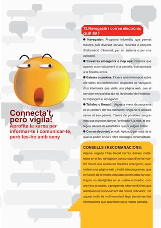 13.Navegació i correu electrònic
                              QUÈ ÉS?
                                 Navegador:	 Programa	 informàtic	 que	 permet	
                              moure’s	 pels	 diversos	 serveis,	 recursos	 o	 conjunts	
                              d’informació	 d’Internet,	 per	 un	 sistema	 o	 per	 una	
                              aplicació.
                                Finestres emergents o Pop ups: Finestra	 que	
                              apareix	automàticament	a	la	pantalla,	sobreposada	
                              a	la	finestra	activa.
                                Galetes o cookies: Fitxers amb informació sobre
                              els	hàbits,	les	preferències	i	les	pautes	de	navegació	
                              d’un	 internauta	 que	 visita	 una	 pàgina	 web,	 que	 el	
                              servidor envia al disc dur de l’ordinador de l’internau-
                              ta mitjançant el navegador.
                                Tallafoc o firewall:		Aquesta	mena	de	programa	
                              és	el	«porter»	del	teu	ordinador:	ningú	no	hi	passarà	
Connecta’t,                   sense el seu permís. T’avisa de possibles progra-
però vigila!                  mes	que	et	poden	danyar	l’ordinador	i,	a	més,	et	pro-
Aprofita la xarxa per         tegeix	davant	els	estafadors	que	hi	vulguin	entrar.
informar-te i comunicar-te,     Correu electrònic o mail: Aplicació per mitjà de la
però fes-ho amb seny          qual	es	poden	enviar	i	rebre	missatges	personalitzats.


                              CONSELLS I RECOMANACIONS:
                              Alguna vegada t’has trobat barres d’eines instal-
                              lades	en	el	teu	navegador	que	no	saps	d’on	han	sor-
                              tit?	Sovint	ens	apareixen	finestres	emergents,	quan	
                              visitem	una	pàgina	web	o	instal·lem	programes,	que	
                              en	funció	de	la	nostra	resposta	poden	instal·lar	con-
                              tinguts	 no	 desitjables	 en	 el	 nostre	 ordinador,	 com	
                              ara	virus	o	troians,	o	programes	o	barres	d’eines	que	
                              alenteixen el funcionament del nostre ordinador. Per
                              aquest	motiu	és	molt	important	llegir	atentament	les	
                              informacions	que	apareixen	en	la	nostra	pantalla.
 