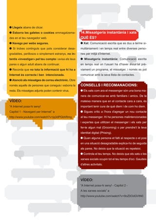 Llegeix abans de clicar.
  Esborra les galetes o cookies emmagatzema-              14.Missatgeria instantània i xats
des	en	el	teu	navegador	web.                              QUÈ ÉS?
  Navega per webs segures.                                  Xat:	Comunicació	escrita	que	es	duu	a	terme	si-
 	 Si	 trobes	 continguts	 que	 pots	 considerar	 desa-   multàniament i en temps real entre diverses perso-
gradables,	perillosos	o	simplement	estranys,	no in-       nes per mitjà d’Internet.
tentis «investigar» pel teu compte i avisa els teus          Missatgeria instantània: Comunicació escrita
pares o algun adult abans de continuar.                   en	 temps	 real	 on	 l’usuari	 ha	 d’haver	 instal·lat	 prè-
 	Recorda	que	no tota la informació que hi ha a           viament	un	programa,	el	missatger,	i	només	es	pot	
Internet és correcta i ben intencionada.                  comunicar amb la seva llista de contactes.
  Atenció als missatges de correu electrònic. Obre
només	aquells	de	persones	que	coneguis	i	esborra	la	      CONSELLS I RECOMANACIONS:
resta. Els missatges adjunts poden contenir virus.          Els xats com ara el messenger són una bona ma-
                                                          nera de comunicar-se amb familiars i amics. De la
VÍDEO:                                                    mateixa	manera	que	en	el	contacte	cara	a	cara,	és	
“A	Internet	posa-hi	seny!                                 important	tenir	cura	de	què	diem	i	de	com	ho	diem.	
Capítol	1	-	Navegant	per	Internet”	a	                        Sigues crític a l’hora d’agregar un nou contacte
http://www.youtube.com/watch?v=jq3dPGbhRmg                al	teu	messenger.	Hi	ha	persones	malintencionades	
                                                          i	expertes	que	utilitzen	el	messenger	i	els	xats	per	
                                                          fer-te algun mal (Grooming) o per prendre’t la teva
                                                          identitat digital (Phising).
                                                            Quan alguna persona et falti al respecte o et posi
                                                          en una situació desagradable explica-ho de seguida
                                                          als	pares.	No	deixis	que	la	situació	es	repeteixi.
                                                           	Controla	el	teu	temps.	No	deixis	que	els	xats	o	les	
                                                          xarxes socials ocupin tot el teu temps d’oci. Gaudeix
                                                          d’altres activitats.




                                                          VÍDEO:
                                                          “A	Internet	posa-hi	seny!	-	Capítol	2	-	
                                                          A	les	xarxes	socials”	a	
                                                          http://www.youtube.com/watch?v=9oZ0OdGVtN0
 