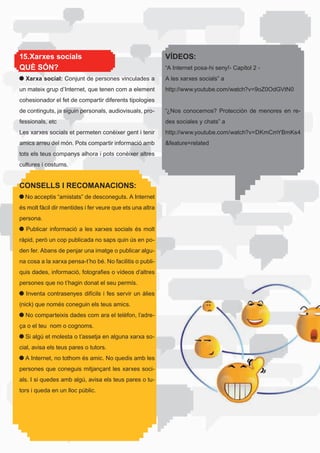 15.Xarxes socials                                             VÍDEOS:
QUÈ SÓN?                                                      “A	Internet	posa-hi	seny!-	Capítol	2	-	
  Xarxa social: Conjunt de persones vinculades a              A	les	xarxes	socials”	a	
un	mateix	grup	d’Internet,	que	tenen	com	a	element	           http://www.youtube.com/watch?v=9oZ0OdGVtN0
cohesionador el fet de compartir diferents tipologies
de	continguts,	ja	siguin	personals,	audiovisuals,	pro-        “¿Nos	 conocemos?	 Protección	 de	 menores	 en	 re-
fessionals,	etc                                               des	sociales	y	chats”	a	
Les	xarxes	socials	et	permeten	conèixer	gent	i	tenir	         http://www.youtube.com/watch?v=DKmCmYBmKs4
amics arreu del món. Pots compartir informació amb            &feature=related
tots els teus companys alhora i pots conèixer altres
cultures i costums.


CONSELLS I RECOMANACIONS:
 	No	acceptis	“amistats”	de	desconeguts.	A	Internet	
és	molt	fàcil	dir	mentides	i	fer	veure	que	ets	una	altra	
persona.
 	 Publicar	 informació	 a	 les	 xarxes	 socials	 és	 molt	
ràpid,	però	un	cop	publicada	no	saps	quin	ús	en	po-
den fer. Abans de penjar una imatge o publicar algu-
na	cosa	a	la	xarxa	pensa-t’ho	bé.	No	facilitis	o	publi-
quis	dades,	informació,	fotografies	o	vídeos	d’altres	
persones	que	no	t’hagin	donat	el	seu	permís.	
  Inventa contrasenyes difícils i fes servir un àlies
(nick)	que	només	coneguin	els	teus	amics.
 	No	comparteixis	dades	com	ara	el	telèfon,	l’adre-
ça o el teu nom o cognoms.
  Si algú et molesta o t’assetja en alguna xarxa so-
cial,	avisa	els	teus	pares	o	tutors.
 	A	Internet,	no	tothom	és	amic.	No	quedis	amb	les	
persones	que	coneguis	mitjançant	les	xarxes	soci-
als.	I	si	quedes	amb	algú,	avisa	els	teus	pares	o	tu-
tors	i	queda	en	un	lloc	públic.
 
