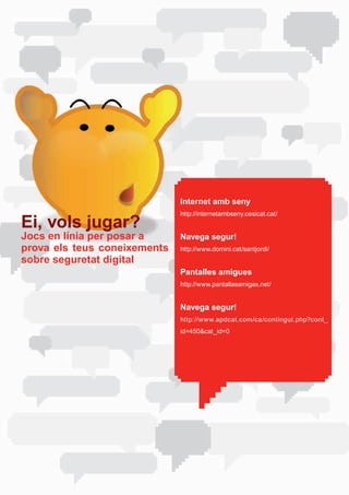 Internet amb seny
                              http://internetambseny.cesicat.cat/	
Ei, vols jugar?
Jocs en línia per posar a     Navega segur!
prova els teus coneixements   http://www.domini.cat/santjordi/	
sobre seguretat digital
                              Pantalles amigues
                              http://www.pantallasamigas.net/


                              Navega segur!
                              http://www.apdcat.com/ca/contingut.php?cont_
                              id=450&cat_id=0	
 