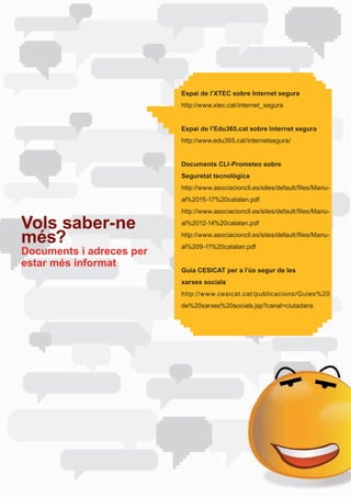 Espai de l’XTEC sobre Internet segura
                          http://www.xtec.cat/internet_segura


                          Espai de l’Edu365.cat sobre Internet segura
                          http://www.edu365.cat/internetsegura/


                          Documents CLI-Prometeo sobre
                          Seguretat tecnològica
                          http://www.asociacioncli.es/sites/default/files/Manu-
                          al%2015-17%20catalan.pdf
                          http://www.asociacioncli.es/sites/default/files/Manu-

Vols saber-ne             al%2012-14%20catalan.pdf

més?                      http://www.asociacioncli.es/sites/default/files/Manu-
                          al%209-11%20catalan.pdf
Documents i adreces per
estar més informat
                          Guia CESICAT per a l’ús segur de les
                          xarxes socials
                          http://www.cesicat.cat /publicacions/Guies%20
                          de%20xarxes%20socials.jsp?canal=ciutadans
 