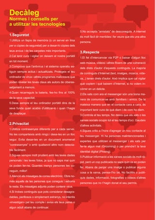 Decàleg
Normes i consells per
a utilitzar les tecnologies
                                                               5.No	acceptis	“amistats”	de	desconeguts.	A	internet	
1.Seguretat                                                    és	molt	fàcil	dir	mentides	i	fer	veure	que	ets	una	altra	
1.Utilitza un llapis de memòria (o un servei en línia
                                                               persona.
per a còpies de seguretat) per a desar-hi còpies dels
teus	arxius	i	de	les	carpetes	més	importants.	
                                                               3.Respecte
2.Cal tenir cura i vigilar on deixem el nostre portàtil
                                                               1.El fet d’intercanviar via P2P o baixar d’algun lloc
en tot moment.
                                                               web	música,	vídeos	i	altres	fitxers	és	una	vulneració	
3.Comprova	que	l’antivirus	i	el	sistema	operatiu	es-
                                                               dels	 drets	 d’autor	 d’aquests	 continguts.	 La	 majoria	
tiguin sempre actius i actualitzats. Protegeix el teu
                                                               de	continguts	d’Internet	(text,	imatges,	música,	víde-
ordinador	de	virus	i	altres	programes	maliciosos	que	
                                                               os...)	tenen	drets	d’autor.	Això	implica	que	cal	vigilar	
poden revelar les teves claus als autors de ciberas-
                                                               què	copiem	i	què	baixem	d’Internet,	si	no	volem	in-
setjament a menors.
                                                               córrer en un delicte.
4.Quan	 recarreguis	 la	 bateria,	 fes-ho	 fins	 al	 100%	
                                                               2.Els xats com ara el messenger són una bona ma-
de la seva capacitat.
                                                               nera de comunicar-se amb familiars i amics. De la
5.Desa sempre el teu ordinador portàtil dins de la
                                                               mateixa	manera	que	en	el	contacte	cara	a	cara,	és	
seva	 funda	 quan	 acabis	 d’utilitzar-lo	 i	 quan	 t’hagis	
                                                               important	tenir	cura	de	què	diem	i	de	com	ho	diem.	
de desplaçar.
                                                               3.Controla	el	teu	temps.	No	deixis	que	els	xats	o	les	
                                                               xarxes socials ocupin tot el teu temps d’oci. Gaudeix
2.Privacitat                                                   d’altres activitats.
1.Utilitza contrasenyes diferents per a cada servei.
                                                               4.Sigues crític a l’hora d’agregar un nou contacte al
No les comparteixis amb ningú i desa-les en un lloc
                                                               teu	messenger.	Hi	ha	persones	malintencionades	i	
segur. Evita desar-les en un document anomenat
                                                               expertes	 que	 utilitzen	 el	 messenger	 i	 els	 xats	 per	
“contrasenyes”	o	amb	qualsevol	altre	nom	detecta-
                                                               fer-te algun mal (Grooming) o per prendre’t la teva
ble fàcilment.
                                                               identitat digital (Phising).
2.Sigues sempre molt prudent amb les teves dades
                                                               5.Publicar	informació	a	les	xarxes	socials	és	molt	rà-
personals	i	les	teves	fotos,	ja	que	no	saps	mai	quin	
                                                               pid,	però	un	cop	publicada	no	saps	quin	ús	en	poden	
ús poden fer-ne. Quantes menys persones les co-
                                                               fer. Abans de penjar una imatge o publicar alguna
neguin,	millor!
                                                               cosa	a	la	xarxa,	pensa-t’ho	bé.	No	facilitis	o	publi-
3.Atenció als missatges de correu electrònic. Obre no-
                                                               quis	dades,	informació,	fotografies	o	vídeos	d’altres	
més	aquells	de	les	persones	que	coneguis	i	esborra	
                                                               persones	que	no	t’hagin	donat	el	seu	permís.	
la resta. Els missatges adjunts poden contenir virus.
4.Si	trobes	continguts	que	pots	considerar	desagra-
dables,	perillosos	o	simplement	estranys,	no	intentis	
«investigar» pel teu compte i avisa els teus pares o
algun adult abans de continuar.
 