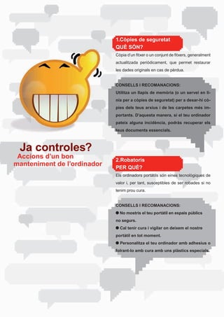 1.Còpies de seguretat
                             QUÈ SÓN?
                             Còpia	d’un	fitxer	o	un	conjunt	de	fitxers,	generalment	
                             actualitzada	 periòdicament,	 que	 permet	 restaurar	
                             les dades originals en cas de pèrdua.


                             CONSELLS I RECOMANACIONS:
                             Utilitza un llapis de memòria (o un servei en lí-
                             nia per a còpies de seguretat) per a desar-hi cò-
                             pies dels teus arxius i de les carpetes més im-
                             portants. D’aquesta manera, si el teu ordinador
                             pateix alguna incidència, podràs recuperar els
                             teus documents essencials.



 Ja controles?
 Accions d’un bon            2.Robatoris
manteniment de l’ordinador   PER QUÈ?
                             Els	ordinadors	portàtils	són	eines	tecnològiques	de	
                             valor	 i,	 per	 tant,	 susceptibles	 de	 ser	 robades	 si	 no	
                             tenim prou cura.


                             CONSELLS I RECOMANACIONS:
                               No mostris el teu portàtil en espais públics
                             no segurs.
                               Cal tenir cura i vigilar on deixem el nostre
                             portàtil en tot moment.
                               Personalitza el teu ordinador amb adhesius o
                             folrant-lo amb cura amb uns plàstics especials.
 