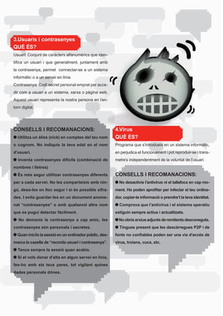 3.Usuaris i contrasenyes
QUÈ ÉS?
Usuari:	Conjunt	de	caràcters	alfanumèrics	que	iden-
tifica	 un	 usuari	 i	 que	 generalment,	 juntament	 amb	
la	contrasenya,	permet		connectar-se	a	un	sistema	
informàtic o a un servei en línia.
Contrasenya: Codi secret personal emprat per acce-
dir	com	a	usuari	a	un	sistema,	xarxa	o	pàgina	web.	
Aquest	usuari	representa	la	nostra	persona	en	l’en-
torn digital.




CONSELLS I RECOMANACIONS:                                   4.Virus
  Utilitza un àlies (nick) en comptes del teu nom           QUÈ ÉS?
o cognom. No indiquis la teva edat en el nom                Programa	que	s’introdueix	en	un	sistema	informàtic,	
d’usuari.                                                   en perjudica el funcionament i pot reproduir-se i trans-
  Inventa contrasenyes difícils (combinació de              metre’s independentment de la voluntat de l’usuari.
nombres i lletres)
  És més segur utilitzar contrasenyes diferents             CONSELLS I RECOMANACIONS:
per a cada servei. No les comparteixis amb nin-               No desactivis l’antivirus ni el tallafocs en cap mo-
gú, desa-les en lloc segur i si és possible xifra-          ment. Ho poden aprofitar per infectar el teu ordina-
des. I evita guardar-les en un document anome-              dor, copiar-te informació o prendre’t la teva identitat.
nat “contrasenyes” o amb qualsevol altre nom                  Comprova que l’antivirus i el sistema operatiu
que es pugui detectar fàcilment.                            estiguin sempre actius i actualitzats.
   No demanis la contrasenya a cap amic, les                  No obris arxius adjunts de remitents desconeguts.
contrasenyes són personals i secretes.                        Tingues present que les descàrregues P2P i de
  Quan iniciïs la sessió en un ordinador públic, des-       fonts no confiables poden ser una via d’accés de
marca la casella de “recorda usuari i contrasenya”.         virus, troians, cucs, etc.
  Tanca sempre la sessió quan acabis.
  Si et vols donar d’alta en algun servei en línia,
fes-ho amb els teus pares, tot vigilant quines
dades personals dónes.
 