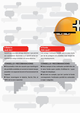 5.Bateria                                               6.Funda
QUÈ ÉS?                                                 PER QUÈ?
Aparell	que	acumula	càrrega	elèctrica	i	que	permet	     Cal protegir l’ordinador portàtil amb la seva funda
així subministrar electricitat a un aparell sense ne-   per tal de protegir-lo de possibles cops durant els
cessitat	que	estigui	endollat	a	la	xarxa	elèctrica.     seus desplaçaments.


CONSELLS I RECOMANACIONS:                               CONSELLS I RECOMANACIONS:
  S’aconsella a tots els usuaris que mantinguin           Desa sempre el teu ordinador portàtil dins de
els portàtils endollats al corrent el màxim temps       la seva funda quan acabis d’utilitzar-lo i quan
possible i en especial durant el funcionament de        t’hagis de desplaçar.
l’aparell.                                                Cal tenir en compte, que tot i portar la funda
   Quan recarreguis la bateria, fes-ho fins al          corresponent, l’ordinador portàtil és vulnerable
100% de la seva capacitat.                              a cops i caigudes.
 