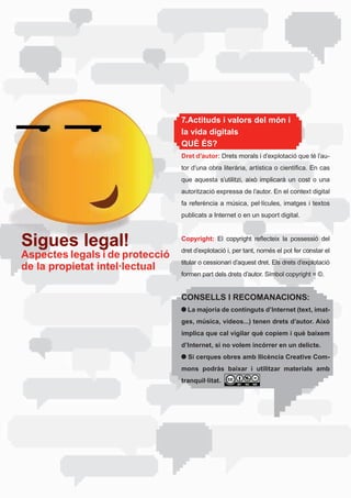 7.Actituds i valors del món i
                                 la vida digitals
                                 QUÈ ÉS?
                                 Dret d’autor:	Drets	morals	i	d’explotació	que	té	l’au-
                                 tor	d’una	obra	literària,	artística	o	científica.	En	cas	
                                 que	 aquesta	 s’utilitzi,	 això	 implicarà	 un	 cost	 o	 una	
                                 autorització expressa de l’autor. En el context digital
                                 fa	referència	a	música,	pel·lícules,	imatges	i	textos	
                                 publicats a Internet o en un suport digital.



Sigues legal!                    Copyright: El	 copyright	 reflecteix	 la	 possessió	 del	
                                 dret	d’explotació	i,	per	tant,	només	el	pot	fer	constar	el	
Aspectes legals i de protecció
                                 titular	o	cessionari	d’aquest	dret.	Els	drets	d’explotació	
de la propietat intel·lectual
                                 formen part dels drets d’autor. Símbol copyright = ©.


                                 CONSELLS I RECOMANACIONS:
                                   La majoria de continguts d’Internet (text, imat-
                                 ges, música, vídeos...) tenen drets d’autor. Això
                                 implica que cal vigilar què copiem i què baixem
                                 d’Internet, si no volem incórrer en un delicte.
                                   Si cerques obres amb llicència Creative Com-
                                 mons podràs baixar i utilitzar materials amb
                                 tranquil·litat.
 