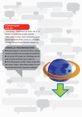 8.Descàrregues
QUÈ ÉS?
- Descàrrega:	 Transferència	 de	 fitxers	 des	 d’	 un	
servidor,	o	a	través	d’ell,	al	nostre	ordinador.	
- P2P o Peer to Peer: xarxa d’ordinadors on els
usuaris	 intercanvien	 fitxers	 ubicats	 en	 una	 carpeta	
concreta.	Exemple:	Emule,	Bittorrent,	Napster,	etc.


CONSELLS I RECOMANACIONS:
  Si descarregues o intercanvies fitxers, fes-ho
només en aquells llocs que siguin de confiança.
  Les xarxes P2P poden ser utilitzades per ac-
cedir al nostre ordinador sense saber-ho.
  El fet d’intercanviar via P2P o baixar d’algun lloc
web música, vídeos i altres fitxers implica una vul-
neració dels drets d’autor d’aquests continguts.
 